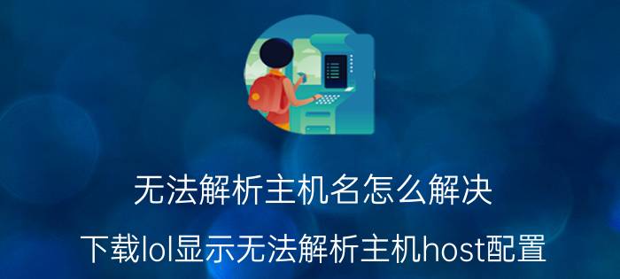 无法解析主机名怎么解决 下载lol显示无法解析主机host配置？